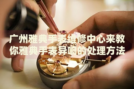 廣州雅典手表維修中心來教你雅典手表異響的處理方法都有哪些？