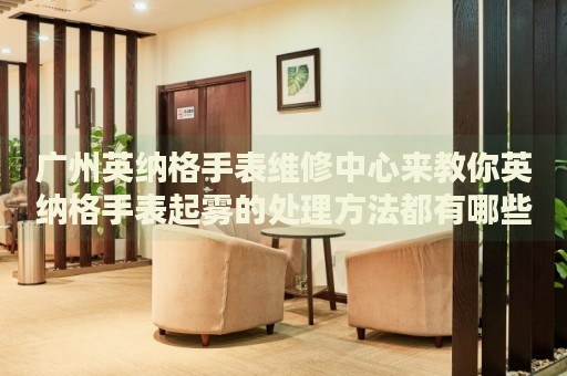 廣州英納格手表維修中心來教你英納格手表起霧的處理方法都有哪些？