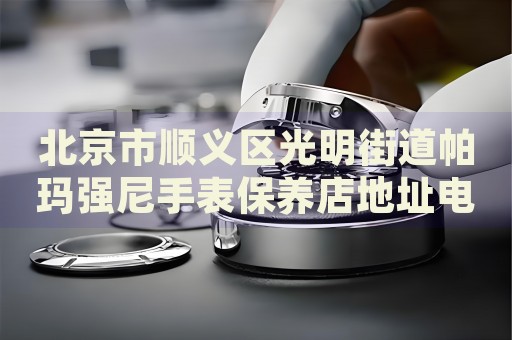 北京市順義區(qū)光明街道帕瑪強尼手表保養(yǎng)店地址電話