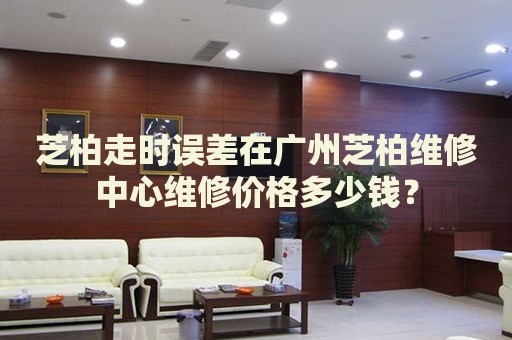 芝柏走時(shí)誤差在廣州芝柏維修中心維修價(jià)格多少錢？