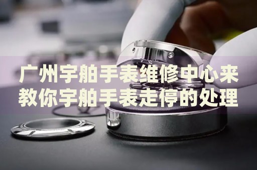 廣州宇舶手表維修中心來教你宇舶手表走停的處理方法都有哪些？