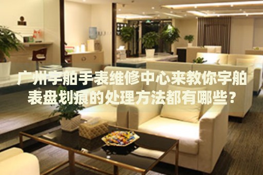 廣州宇舶手表維修中心來教你宇舶表盤劃痕的處理方法都有哪些？