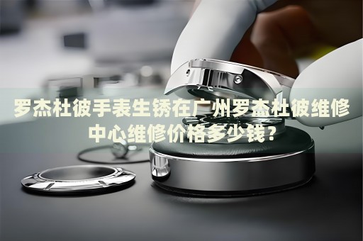 羅杰杜彼手表生銹在廣州羅杰杜彼維修中心維修價格多少錢？