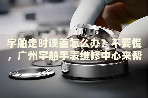 宇舶走時誤差怎么辦？不要慌，廣州宇舶手表維修中心來幫忙
