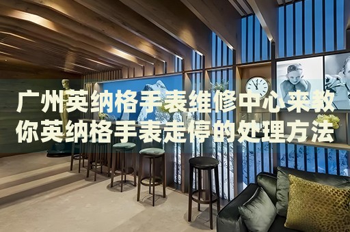 廣州英納格手表維修中心來教你英納格手表走停的處理方法都有哪些？
