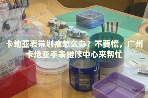 卡地亞表帶劃痕怎么辦？不要慌，廣州卡地亞手表維修中心來幫忙