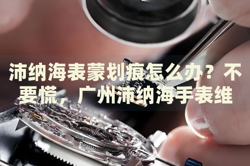 沛納海表蒙劃痕怎么辦？不要慌，廣州沛納海手表維修中心來幫忙