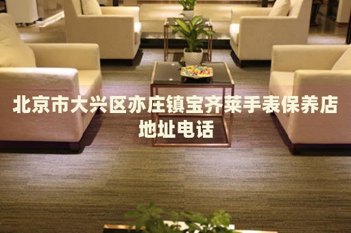北京市大興區(qū)亦莊鎮(zhèn)寶齊萊手表保養(yǎng)店地址電話