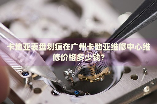 卡地亞表盤劃痕在廣州卡地亞維修中心維修價(jià)格多少錢？