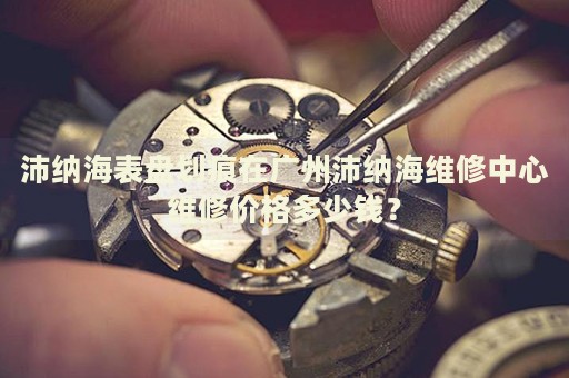 沛納海表盤劃痕在廣州沛納海維修中心維修價(jià)格多少錢？