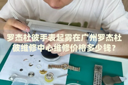 羅杰杜彼手表起霧在廣州羅杰杜彼維修中心維修價(jià)格多少錢(qián)？