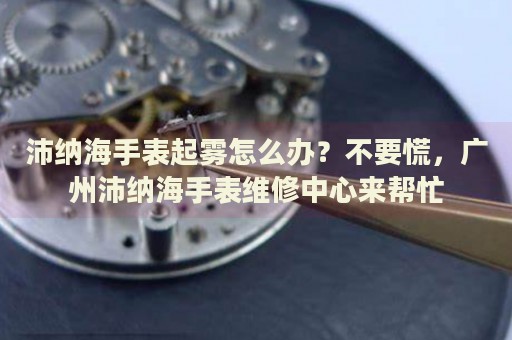 沛納海手表起霧怎么辦？不要慌，廣州沛納海手表維修中心來(lái)幫忙