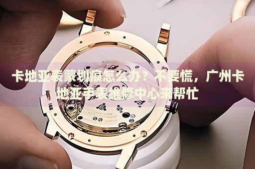 卡地亞表蒙劃痕怎么辦？不要慌，廣州卡地亞手表維修中心來(lái)幫忙