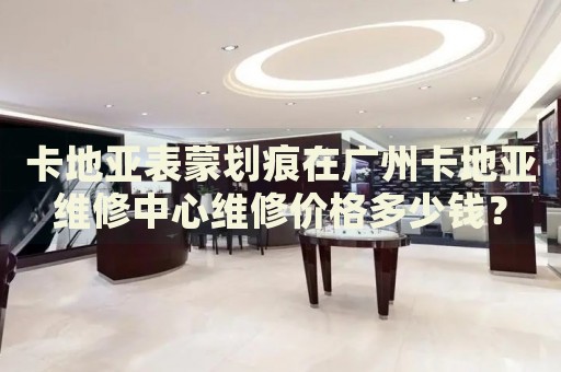 卡地亞表蒙劃痕在廣州卡地亞維修中心維修價(jià)格多少錢(qián)？