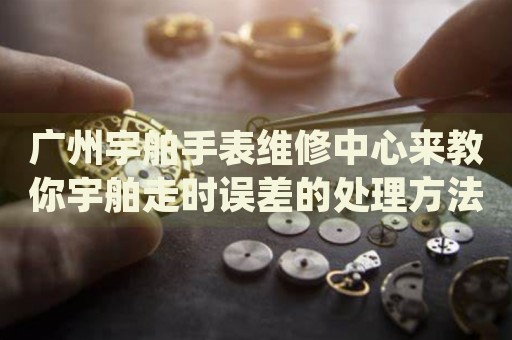 廣州宇舶手表維修中心來教你宇舶走時(shí)誤差的處理方法都有哪些？