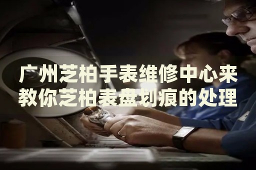 廣州芝柏手表維修中心來(lái)教你芝柏表盤(pán)劃痕的處理方法都有哪些？