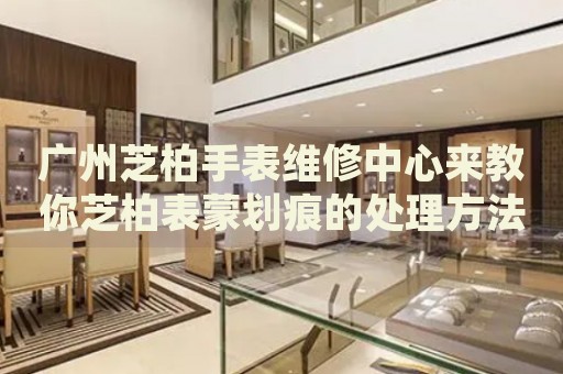 廣州芝柏手表維修中心來(lái)教你芝柏表蒙劃痕的處理方法都有哪些？