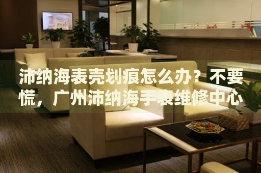 沛納海表殼劃痕怎么辦？不要慌，廣州沛納海手表維修中心來幫忙