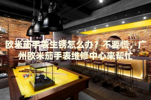 歐米茄手表生銹怎么辦？不要慌，廣州歐米茄手表維修中心來幫忙