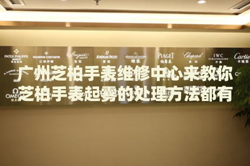 廣州芝柏手表維修中心來教你芝柏手表起霧的處理方法都有哪些？