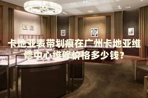 卡地亞表帶劃痕在廣州卡地亞維修中心維修價(jià)格多少錢？