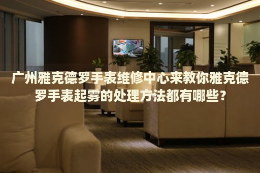 廣州雅克德羅手表維修中心來教你雅克德羅手表起霧的處理方法都有哪些？