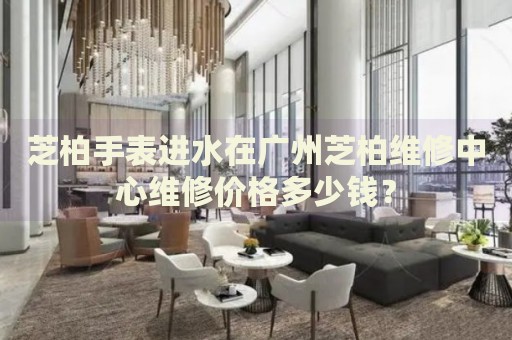 芝柏手表進(jìn)水在廣州芝柏維修中心維修價(jià)格多少錢？