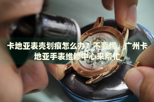 卡地亞表殼劃痕怎么辦？不要慌，廣州卡地亞手表維修中心來幫忙