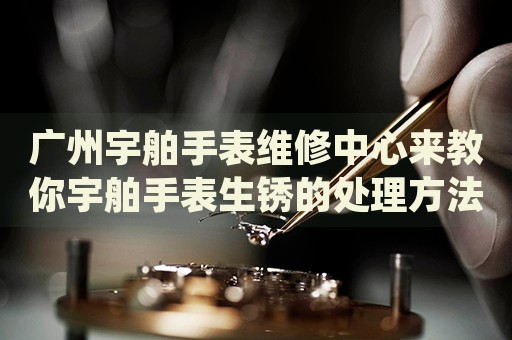 廣州宇舶手表維修中心來教你宇舶手表生銹的處理方法都有哪些？