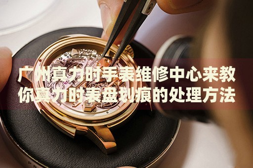 廣州真力時手表維修中心來教你真力時表盤劃痕的處理方法都有哪些？