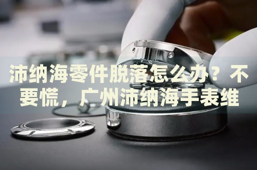 沛納海零件脫落怎么辦？不要慌，廣州沛納海手表維修中心來幫忙