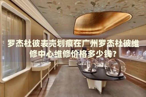 羅杰杜彼表殼劃痕在廣州羅杰杜彼維修中心維修價(jià)格多少錢？