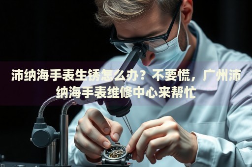 沛納海手表生銹怎么辦？不要慌，廣州沛納海手表維修中心來幫忙