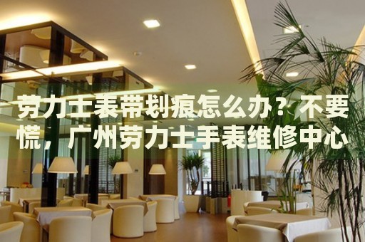 勞力士表帶劃痕怎么辦？不要慌，廣州勞力士手表維修中心來幫忙