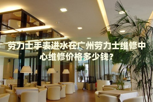 勞力士手表進水在廣州勞力士維修中心維修價格多少錢？