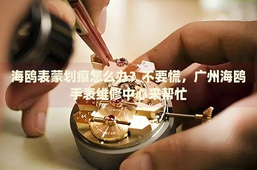 海鷗表蒙劃痕怎么辦？不要慌，廣州海鷗手表維修中心來幫忙