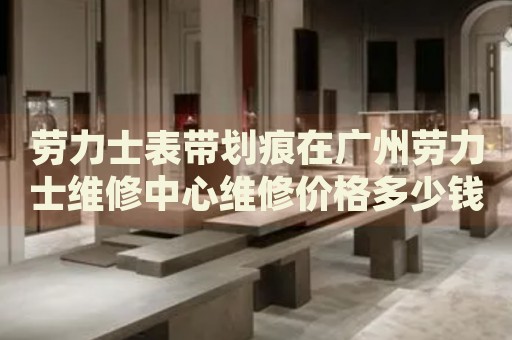 勞力士表帶劃痕在廣州勞力士維修中心維修價格多少錢？