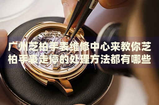 廣州芝柏手表維修中心來教你芝柏手表走停的處理方法都有哪些？