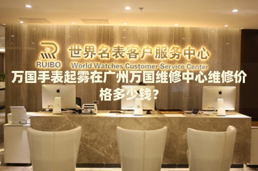 萬國手表起霧在廣州萬國維修中心維修價(jià)格多少錢？