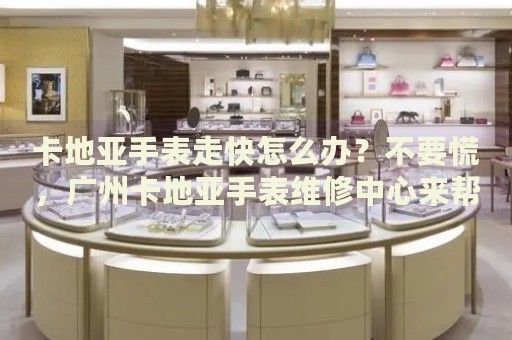 卡地亞手表走快怎么辦？不要慌，廣州卡地亞手表維修中心來幫忙
