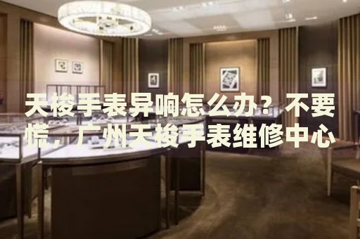 天梭手表異響怎么辦？不要慌，廣州天梭手表維修中心來幫忙