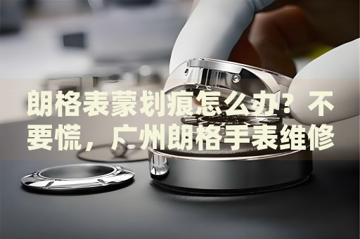 朗格表蒙劃痕怎么辦？不要慌，廣州朗格手表維修中心來幫忙