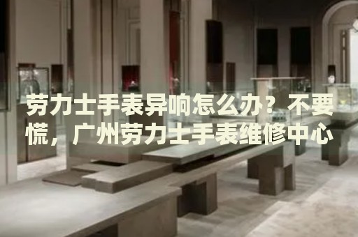 勞力士手表異響怎么辦？不要慌，廣州勞力士手表維修中心來幫忙