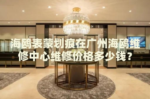 海鷗表蒙劃痕在廣州海鷗維修中心維修價(jià)格多少錢？