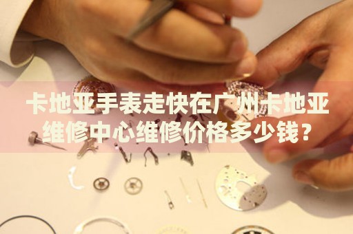 卡地亞手表走快在廣州卡地亞維修中心維修價(jià)格多少錢？