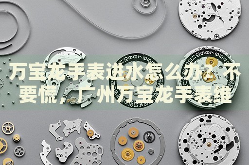 萬(wàn)寶龍手表進(jìn)水怎么辦？不要慌，廣州萬(wàn)寶龍手表維修中心來(lái)幫忙