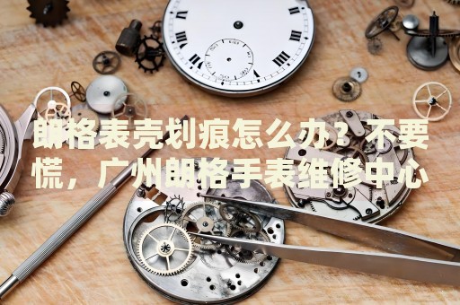 朗格表殼劃痕怎么辦？不要慌，廣州朗格手表維修中心來幫忙