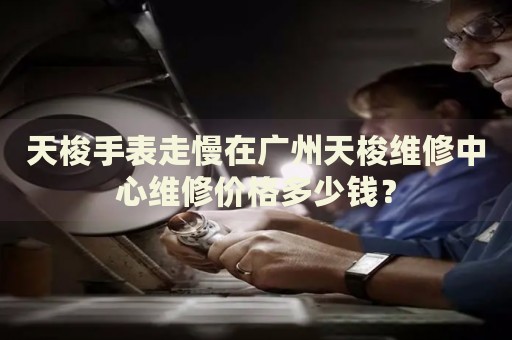 天梭手表走慢在廣州天梭維修中心維修價(jià)格多少錢？