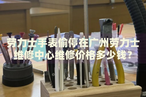 勞力士手表偷停在廣州勞力士維修中心維修價(jià)格多少錢？