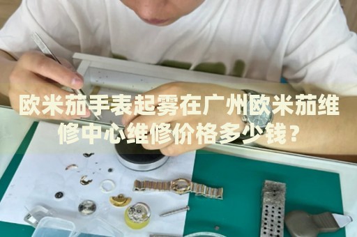 歐米茄手表起霧在廣州歐米茄維修中心維修價(jià)格多少錢？